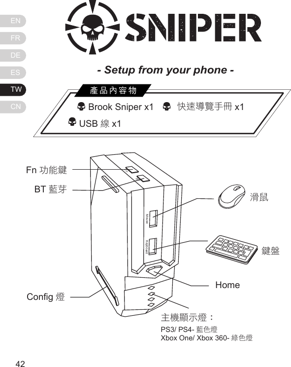 ENFRDEESTWCN4342  Brook Sniper x1     快速導覽手冊 x1          USB 線x1產品內容物MouseFnBTKeyboardFn 功能鍵BT 藍芽Cong 燈滑鼠鍵盤Home主機顯示燈：PS3/ PS4- 藍色燈Xbox One/ Xbox 360- 綠色燈- Setup from your phone - 
