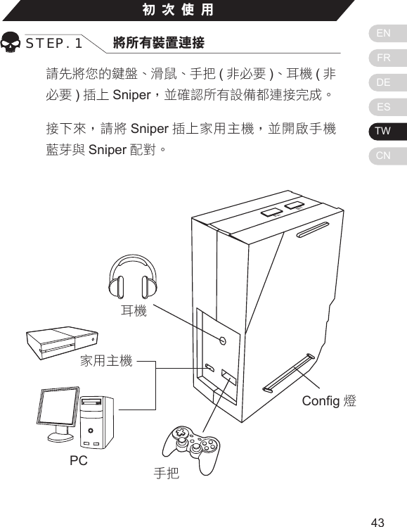 ENFRDEESTWCN4342初次使用STEP. 1 將所有裝置連接請先將您的鍵盤、滑鼠、手把 (非必要 )、耳機 (非必要 )插上 Sniper，並確認所有設備都連接完成。接下來，請將 Sniper 插上家用主機，並開啟手機藍芽與 Sniper 配對。Home主機顯示燈：PS3/ PS4- 藍色燈Xbox One/ Xbox 360- 綠色燈BTFnCong 燈家用主機PC耳機手把