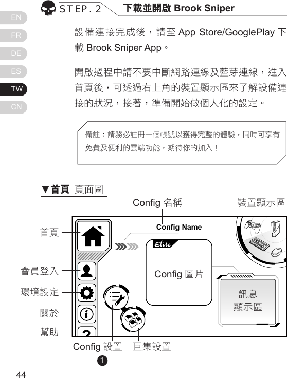 ENFRDEESTWCN4544設備連接完成後，請至 App Store/GooglePlay 下載Brook Sniper App。開啟過程中請不要中斷網路連線及藍芽連線，進入首頁後，可透過右上角的裝置顯示區來了解設備連接的狀況，接著，準備開始做個人化的設定。STEP. 2 下載並開啟 Brook Sniper備註：請務必註冊一個帳號以獲得完整的體驗，同時可享有免費及便利的雲端功能，期待你的加入！Config Name首頁Cong 名稱Cong 設置 巨集設置訊息顯示區裝置顯示區Cong 圖 片              會員登入環境設定關於幫助1▼首頁 頁面圖