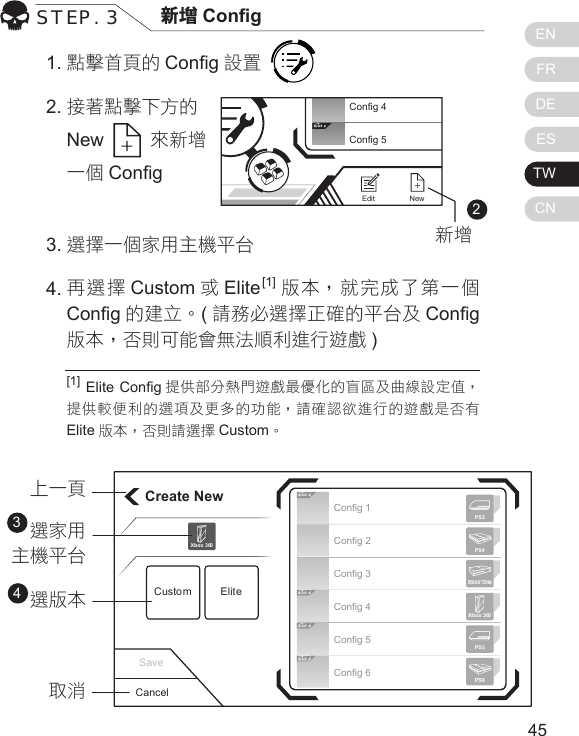 ENFRDEESTWCN4544點擊首頁的 Cong 設置      接著點擊下方的 New   來新增一個 CongSTEP. 3 新增 Cong[1] Elite Cong 提供部分熱門遊戲最優化的盲區及曲線設定值，提供較便利的選項及更多的功能，請確認欲進行的遊戲是否有Elite 版本，否則請選擇 Custom。1.22.選擇一個家用主機平台 再選擇 Custom 或Elite[1] 版本，就完成了第一個Cong 的建立。(請務必選擇正確的平台及 Cong版本，否則可能會無法順利進行遊戲 )3.4.Elit eConfig 4Config 5NewEditCreate NewCustom EliteXbox 360Cancel上一頁選家用主機平台選版本取消34Elit eElit eElit eElit eConfig 1Config 2Config 3Config 4Config 5Config 6Xbox 360PS3PS4Xbox OnePS3PS4Save新增
