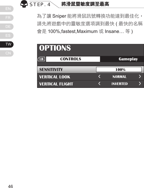ENFRDEESTWCN4746為了讓 Sniper 能將滑鼠訊號轉換功能達到最佳化，請先將遊戲中的靈敏度選項調到最快 (最快的名稱會是 100%,fastest,Maximum 或Insane&hellip; 等)STEP. 4 將滑鼠靈敏度調至最高