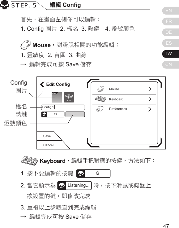 ENFRDEESTWCN4746首先，在畫面左側你可以編輯：1. Cong 圖片  2. 檔名  3. 熱鍵  4. 燈號顏色 Mouse，對滑鼠相關的功能編輯：1. 靈敏度  2. 盲區  3. 曲線 &rarr; 編輯完成可按 Save 儲存 Keyboard，編輯手把對應的按鍵，方法如下：1. 按下要編輯的按鍵  G2. 當它顯示為Listening...時，按下滑鼠或鍵盤上   欲設置的鍵，即修改完成3. 重複以上步驟直到完成編輯&rarr; 編輯完成可按 Save 儲存STEP. 5 編輯 CongCancelSaveEdit ConfigKeyboardPreferencesMouseConfig 1F2Elit ePS4Cong 圖片檔名熱鍵燈號顏色