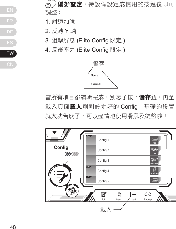ENFRDEESTWCN4948偏好設定，待設備設定成慣用的按鍵後即可調整：1. 射速加強2. 反轉 Y軸3. 狙擊屏息 (Elite Cong 限定 )4. 反後座力 (Elite Cong 限定 )當所有項目都編輯完成，別忘了按下儲存鈕，再至載入頁面載入剛剛設定好的 Cong。基礎的設置就大功告成了，可以盡情地使用滑鼠及鍵盤啦！SaveCancel儲存ConfigElit eElit eElit eConfig 1Config 2Config 3Config 4Config 5Xbox 360PS3PS4Xbox OneNewEdit BackupLoad載入