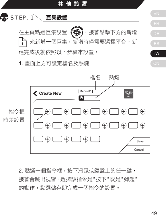 ENFRDEESTWCN4948在主頁點選巨集設置  ，接著點擊下方的新增  來新增一個巨集，新增時僅需要選擇平台，新建完成後就依照以下步驟來設置。1. 畫面上方可設定檔名及熱鍵其他設置STEP. 1 巨集設置Create NewCancelSavePS4Macro 01熱鍵檔名指令框時差設置2. 點選一個指令框，按下滑鼠或鍵盤上的任一鍵，    接著會跳出視窗，選擇該指令是 &rdquo;按下 &rdquo;或是 &rdquo;彈起 &rdquo;的動作，點選儲存即完成一個指令的設置。