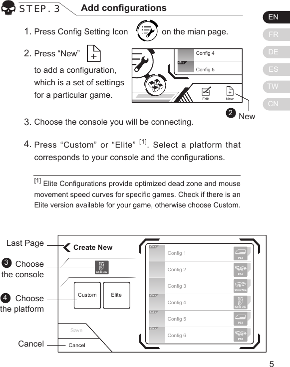 ENFRDEESTWCN54STEP. 3 Add congurationsPress Cong Setting Icon        on the mian page. Press &ldquo;New&rdquo;    to add a conguration,  which is a set of settings  for a particular game.[1] Elite Congurations provide optimized dead zone and mouse movement speed curves for specic games. Check if there is an Elite version available for your game, otherwise choose Custom.1.2.Choose the console you will be connecting. Press &ldquo;Custom&rdquo; or &ldquo;Elite&rdquo; [1]. Select a platform that corresponds to your console and the congurations.3.4.Create NewCustom EliteXbox 360CancelLast PageChoosethe console Choosethe platformCancel34Elit eElit eElit eElit eConfig 1Config 2Config 3Config 4Config 5Config 6Xbox 360PS3PS4Xbox OnePS3PS4Save2Elit eConfig 4Config 5NewEditNew