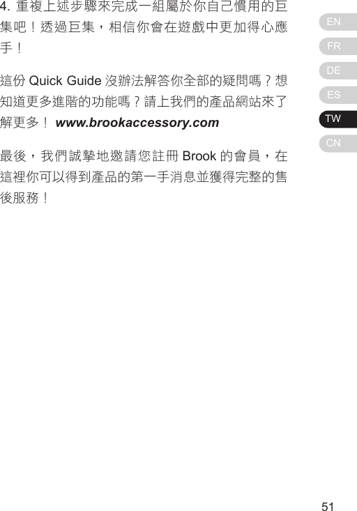 ENFRDEESTWCN51504. 重複上述步驟來完成一組屬於你自己慣用的巨集吧！透過巨集，相信你會在遊戲中更加得心應手！這份 Quick Guide 沒辦法解答你全部的疑問嗎？想知道更多進階的功能嗎？請上我們的產品網站來了解更多！ www.brookaccessory.com最後，我們誠摯地邀請您註冊 Brook 的會員，在這裡你可以得到產品的第一手消息並獲得完整的售後服務！
