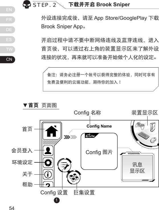 ENFRDEESTWCN5554外设连接完成後，请至 App Store/GooglePlay 下载Brook Sniper App。开启过程中请不要中断网络连线及蓝芽连线，进入首页後，可以透过右上角的装置显示区来了解外设连接的状况，再来就可以准备开始做个人化的设定。STEP. 2 下载并开启 Brook Sniper备注：请务必注册一个帐号以获得完整的体验，同时可享有免费及便利的云端功能，期待你的加入！Config Name首页Cong名称Cong 设置 巨集设置讯息显示区装置显示区Cong图片             会员登入环境设定关于帮助1▼首页 页面图