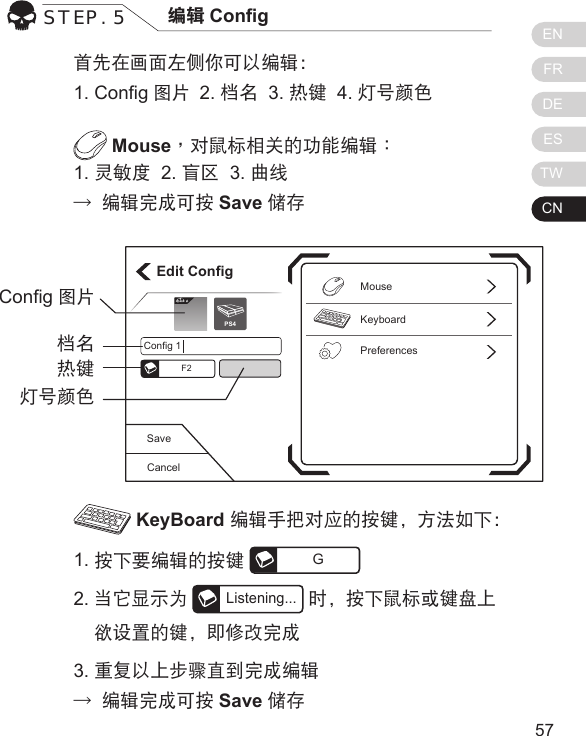 ENFRDEESTWCN5756首先在画面左侧你可以编辑：1. Cong图片  2. 档名  3. 热键  4. 灯号颜色 Mouse，对鼠标相关的功能编辑：1. 灵敏度  2. 盲区  3. 曲线&rarr; 编辑完成可按 Save 储存 KeyBoard 编辑手把对应的按键，方法如下：1. 按下要编辑的按键 G2. 当它显示为Listening...时，按下鼠标或键盘上    欲设置的键，即修改完成3. 重复以上步骤直到完成编辑&rarr; 编辑完成可按 Save 储存STEP. 5 编辑 CongCancelSaveEdit ConfigKeyboardPreferencesMouseConfig 1F2Elit ePS4Cong图片档名热键灯号颜色