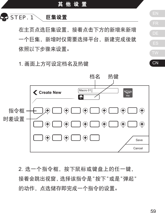 ENFRDEESTWCN5958在主页点选巨集设置，接着点击下方的新增来新增一个巨集，新增时仅需要选择平台，新建完成後就依照以下步骤来设置。1. 画面上方可设定档名及热键其他设置STEP. 1 巨集设置Create NewCancelSavePS4Macro 01热键档名指令框时差设置2.  选一个指令框，按下鼠标或键盘上的任一键，接着会跳出视窗，选择该指令是 &rdquo;按下 &rdquo;或是 &rdquo;弹起 &rdquo;的动作，点选储存即完成一个指令的设置。