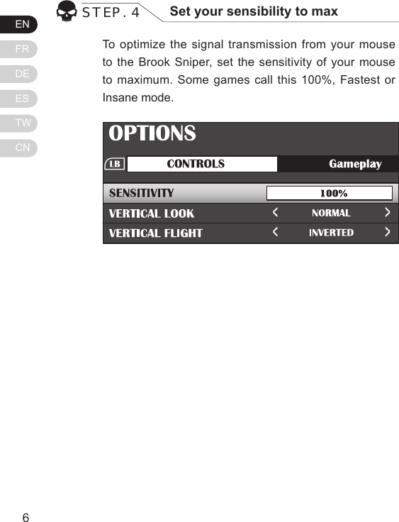 ENFRDEESTWCN76To optimize the signal transmission from your mouse to the Brook Sniper, set the sensitivity of your mouse to maximum. Some games call this 100%, Fastest or Insane mode.STEP. 4 Set your sensibility to maxCong Image