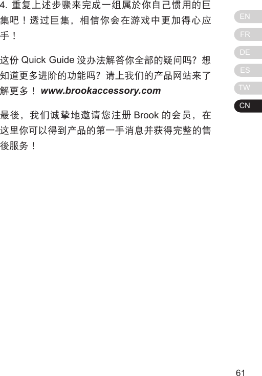 ENFRDEESTWCN61604. 重复上述步骤来完成一组属於你自己惯用的巨集吧！透过巨集，相信你会在游戏中更加得心应手！这份 Quick Guide 没办法解答你全部的疑问吗？想知道更多进阶的功能吗？请上我们的产品网站来了解更多！ www.brookaccessory.com最後，我们诚挚地邀请您注册 Brook 的会员，在这里你可以得到产品的第一手消息并获得完整的售後服务！