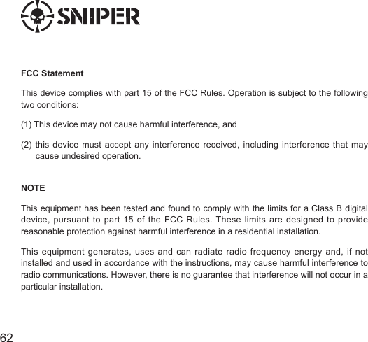 6362NOTEThis equipment has been tested and found to comply with the limits for a Class B digital device, pursuant to part 15 of the FCC Rules. These limits are designed to provide reasonable protection against harmful interference in a residential installation.This equipment generates, uses and can radiate radio frequency energy and, if not installed and used in accordance with the instructions, may cause harmful interference to radio communications. However, there is no guarantee that interference will not occur in a particular installation. FCC StatementThis device complies with part 15 of the FCC Rules. Operation is subject to the following two conditions: (1) This device may not cause harmful interference, and(2) this device must accept any interference received, including interference that may        cause undesired operation.