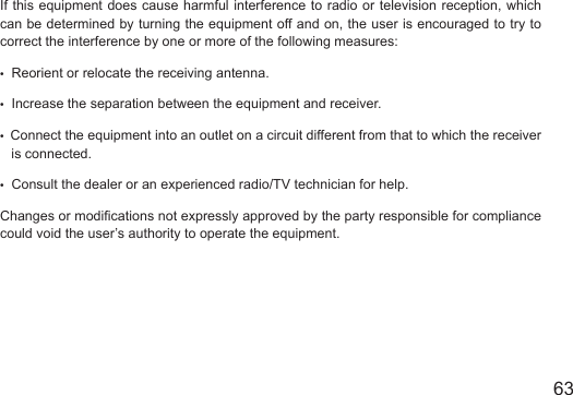 6362If this equipment does cause harmful interference to radio or television reception, which can be determined by turning the equipment off and on, the user is encouraged to try to correct the interference by one or more of the following measures:&bull;  Reorient or relocate the receiving antenna.&bull;  Increase the separation between the equipment and receiver.&bull;  Connect the equipment into an outlet on a circuit different from that to which the receiver      is connected.&bull;  Consult the dealer or an experienced radio/TV technician for help.Changes or modications not expressly approved by the party responsible for compliance could void the user&rsquo;s authority to operate the equipment.