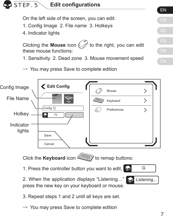 ENFRDEESTWCN76On the left side of the screen, you can edit:1. Cong Image  2. File name  3. Hotkeys  4. Indicator lightsClicking the Mouse icon   to the right, you can edit these mouse functions:1. Sensitivity  2. Dead zone  3. Mouse movement speed&rarr; You may press Save to complete editionSTEP. 5 Edit congurationsClick the Keyboard icon   to remap buttons:1. Press the controller button you want to edit.  G2. When the application displays &ldquo;Listening&hellip;&rdquo; Listening...press the new key on your keyboard or mouse.3. Repeat steps 1 and 2 until all keys are set.&rarr; You may press Save to complete editionCancelSaveEdit ConfigKeyboardPreferencesMouseConfig 1F2Elit ePS4Cong ImageFile NameHotkeyIndicator lights