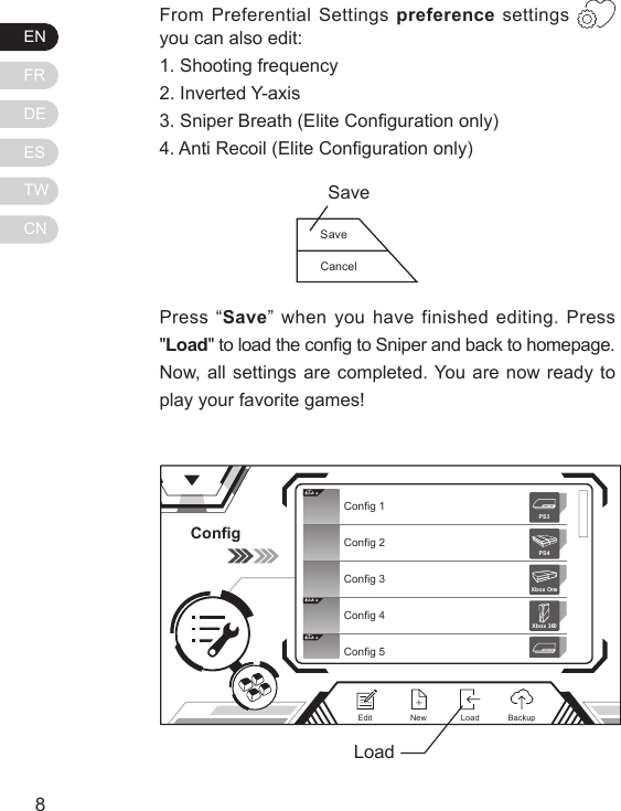 ENFRDEESTWCN98From Preferential Settings preference settings   you can also edit:1. Shooting frequency2. Inverted Y-axis3. Sniper Breath (Elite Conguration only)4. Anti Recoil (Elite Conguration only)Press &ldquo;Save&rdquo; when you have finished editing. Press "Load" to load the cong to Sniper and back to homepage. Now, all settings are completed. You are now ready to play your favorite games!ConfigElit eElit eElit eConfig 1Config 2Config 3Config 4Config 5Xbox 360PS3PS4Xbox OneNewEdit BackupLoadLoadSaveCancelSave