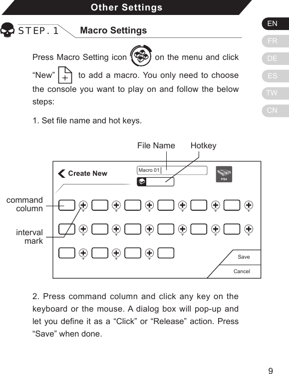 ENFRDEESTWCN98Press Macro Setting icon   on the menu and click &ldquo;New&rdquo;    to add a macro. You only need to choose the console you want to play on and follow the below steps: 1. Set le name and hot keys.Other SettingsSTEP. 1 Macro SettingsCreate NewCancelSavePS4Macro 01HotkeyFile Namecommand column2. Press command column and click any key on the keyboard or the mouse. A dialog box will pop-up and let you dene it as a &ldquo;Click&rdquo; or &ldquo;Release&rdquo; action. Press &ldquo;Save&rdquo; when done.intervalmark