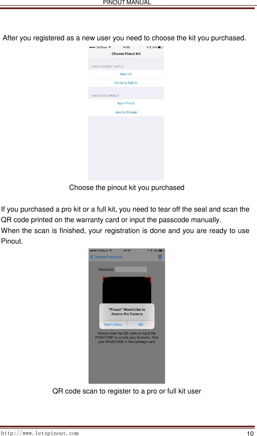   PINOUT MANUAL     http://www.letspinout.com    10        After you registered as a new user you need to choose the kit you purchased.                      Choose the pinout kit you purchased    If you purchased a pro kit or a full kit, you need to tear off the seal and scan the QR code printed on the warranty card or input the passcode manually.  When the scan is finished, your registration is done and you are ready to use Pinout.    QR code scan to register to a pro or full kit user  