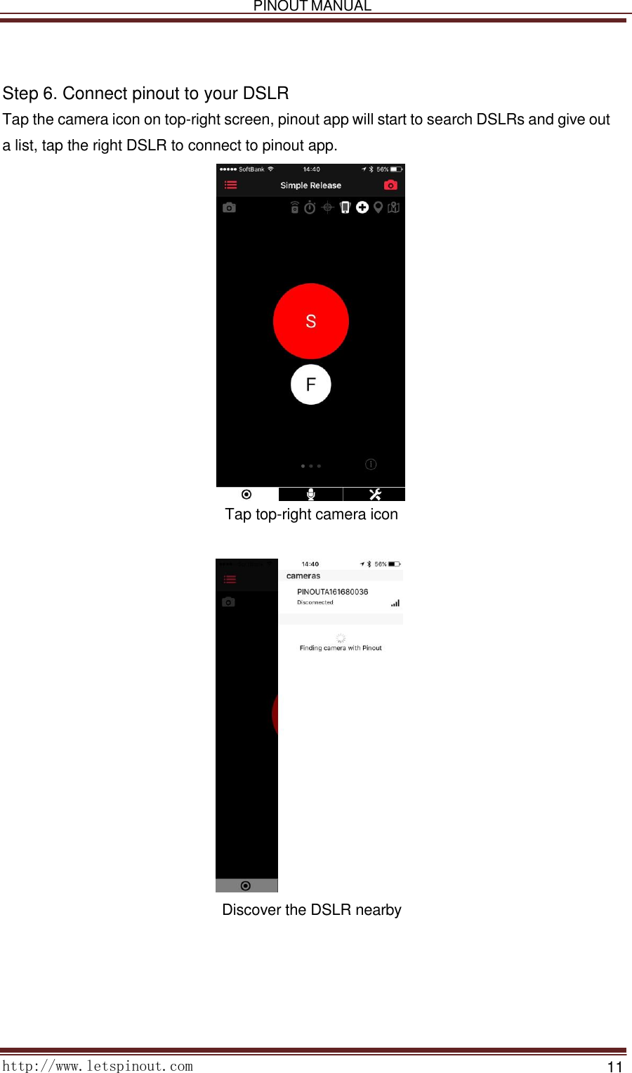   PINOUT MANUAL     http://www.letspinout.com    11        Step 6. Connect pinout to your DSLR  Tap the camera icon on top-right screen, pinout app will start to search DSLRs and give out a list, tap the right DSLR to connect to pinout app.   Tap top-right camera icon                            Discover the DSLR nearby    
