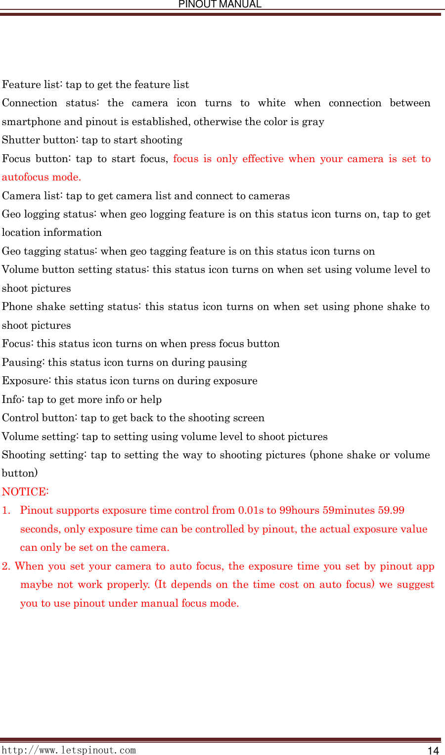   PINOUT MANUAL     http://www.letspinout.com    14          Feature list: tap to get the feature list Connection   status:   the   camera   icon   turns   to   white   when   connection   between smartphone and pinout is established, otherwise the color is gray Shutter button: tap to start shooting Focus  button:  tap  to  start  focus,  focus  is  only  effective  when  your  camera  is  set  to autofocus mode. Camera list: tap to get camera list and connect to cameras Geo logging status: when geo logging feature is on this status icon turns on, tap to get location information Geo tagging status: when geo tagging feature is on this status icon turns on Volume button setting status: this status icon turns on when set using volume level to shoot pictures Phone shake setting status: this status icon turns on when set using phone shake to shoot pictures Focus: this status icon turns on when press focus button Pausing: this status icon turns on during pausing Exposure: this status icon turns on during exposure Info: tap to get more info or help Control button: tap to get back to the shooting screen Volume setting: tap to setting using volume level to shoot pictures Shooting setting: tap to setting the way to shooting pictures (phone shake or volume button) NOTICE: 1.   Pinout supports exposure time control from 0.01s to 99hours 59minutes 59.99 seconds, only exposure time can be controlled by pinout, the actual exposure value can only be set on the camera. 2. When  you set your camera to auto focus, the exposure time you set by pinout app maybe not work properly. (It depends on the time cost on auto focus) we suggest you to use pinout under manual focus mode. 