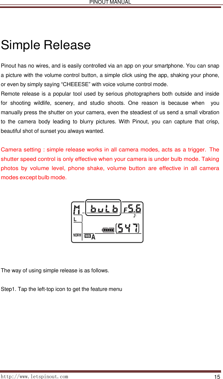   PINOUT MANUAL     http://www.letspinout.com    15         Simple Release  Pinout has no wires, and is easily controlled via an app on your smartphone. You can snap a picture with the volume control button, a simple click using the app, shaking your phone, or even by simply saying “CHEEESE” with voice volume control mode.  Remote release is a popular tool used by serious photographers both outside and inside for  shooting  wildlife,  scenery,  and  studio  shoots.  One  reason  is  because  when    you manually press the shutter on your camera, even the steadiest of us send a small vibration to  the  camera  body  leading  to  blurry  pictures.  With  Pinout,  you  can  capture  that  crisp, beautiful shot of sunset you always wanted.    Camera setting : simple release works in all camera modes, acts as a trigger.  The shutter speed control is only effective when your camera is under bulb mode. Taking photos  by  volume  level,  phone  shake, volume  button  are  effective  in  all  camera modes except bulb mode.          The way of using simple release is as follows.    Step1. Tap the left-top icon to get the feature menu  