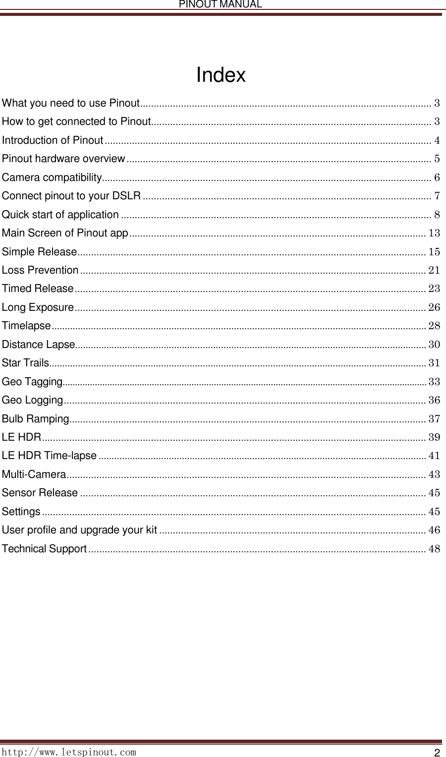   PINOUT MANUAL     http://www.letspinout.com    2        Index  What you need to use Pinout ........................................................................................................... 3 How to get connected to Pinout ....................................................................................................... 3 Introduction of Pinout ........................................................................................................................ 4 Pinout hardware overview ................................................................................................................ 5 Camera compatibility......................................................................................................................... 6 Connect pinout to your DSLR .......................................................................................................... 7 Quick start of application .................................................................................................................. 8 Main Screen of Pinout app ............................................................................................................. 13 Simple Release ................................................................................................................................ 15 Loss Prevention ............................................................................................................................... 21 Timed Release ................................................................................................................................. 23 Long Exposure ................................................................................................................................. 26 Timelapse ................................................................................................................................................ 28 Distance Lapse ....................................................................................................................................... 30 Star Trails ................................................................................................................................................. 31 Geo Tagging................................................................................................................................................... 33 Geo Logging ..................................................................................................................................... 36 Bulb Ramping................................................................................................................................... 37 LE HDR ............................................................................................................................................. 39 LE HDR Time-lapse .............................................................................................................................. 41 Multi-Camera .................................................................................................................................... 43 Sensor Release ............................................................................................................................... 45 Settings ............................................................................................................................................. 45 User profile and upgrade your kit .................................................................................................. 46 Technical Support ............................................................................................................................ 48    