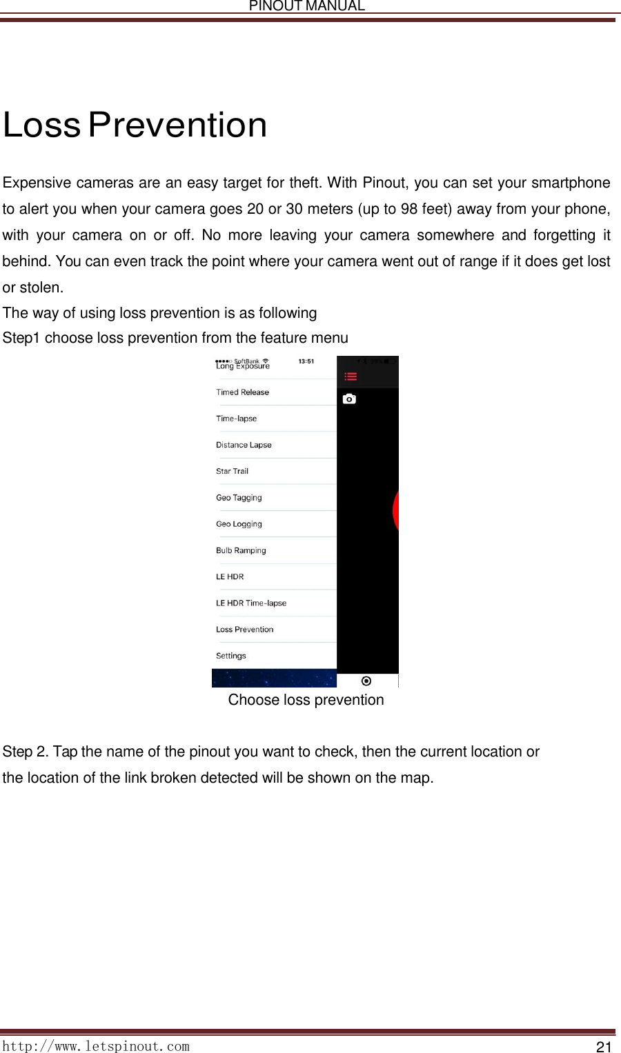   PINOUT MANUAL     http://www.letspinout.com    21         Loss Prevention  Expensive cameras are an easy target for theft. With Pinout, you can set your smartphone to alert you when your camera goes 20 or 30 meters (up to 98 feet) away from your phone, with  your  camera  on or  off.  No  more  leaving  your  camera  somewhere  and  forgetting  it behind. You can even track the point where your camera went out of range if it does get lost or stolen.   The way of using loss prevention is as following  Step1 choose loss prevention from the feature menu   Choose loss prevention    Step 2. Tap the name of the pinout you want to check, then the current location or    the location of the link broken detected will be shown on the map.  