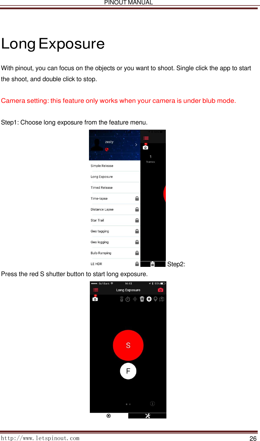   PINOUT MANUAL     http://www.letspinout.com    26        Long Exposure  With pinout, you can focus on the objects or you want to shoot. Single click the app to start the shoot, and double click to stop.    Camera setting: this feature only works when your camera is under blub mode.    Step1: Choose long exposure from the feature menu.                         Step2: Press the red S shutter button to start long exposure.    