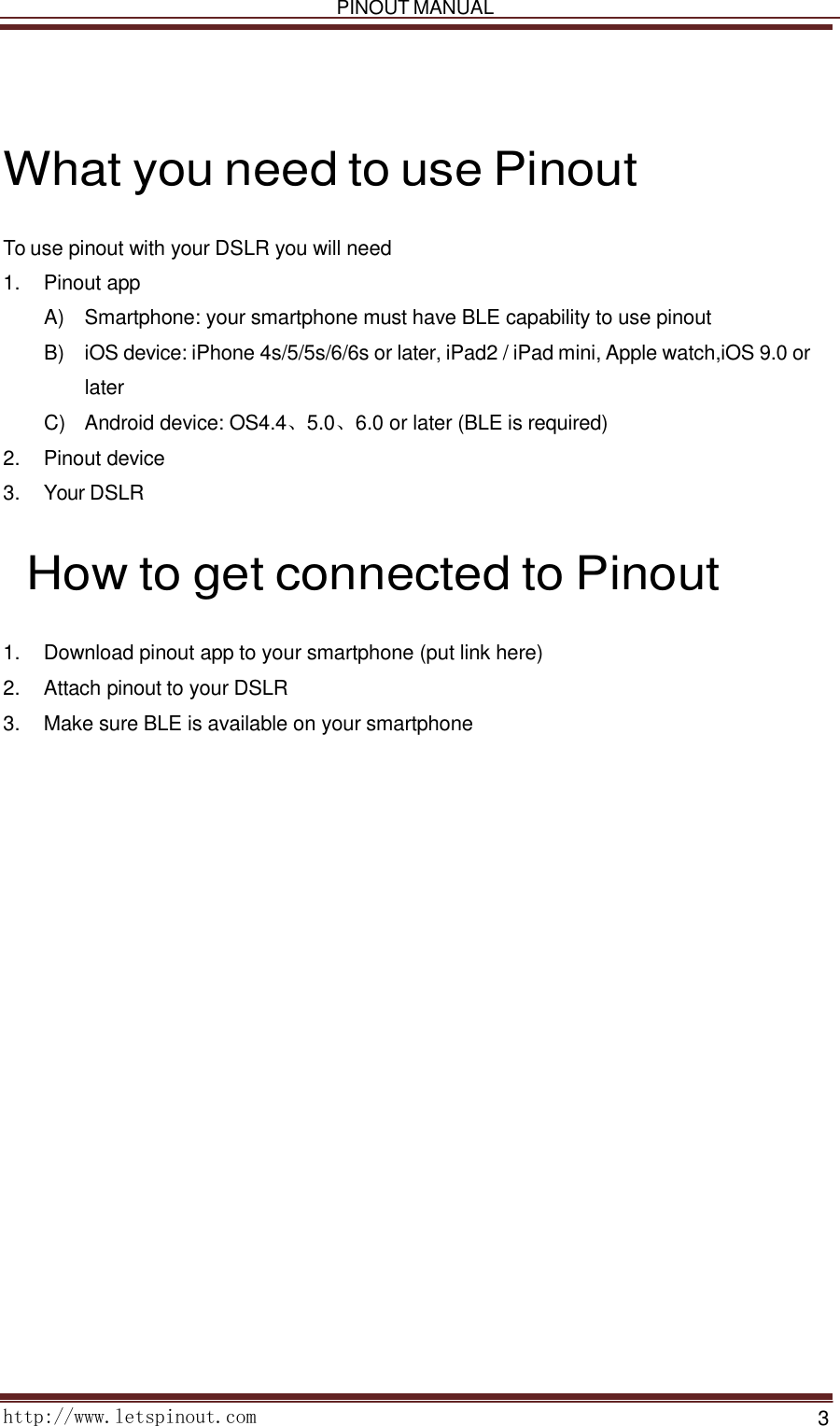   PINOUT MANUAL     http://www.letspinout.com    3      What you need to use Pinout  To use pinout with your DSLR you will need 1.    Pinout app  A )   Smartphone: your smartphone must have BLE capability to use pinout  B )   iOS device: iPhone 4s/5/5s/6/6s or later, iPad2 / iPad mini, Apple watch,iOS 9.0 or later  C )   Android device: OS4.4、5.0、6.0 or later (BLE is required)  2.    Pinout device 3.    Your DSLR      How to get connected to Pinout  1.    Download pinout app to your smartphone (put link here) 2.    Attach pinout to your DSLR  3.    Make sure BLE is available on your smartphone    