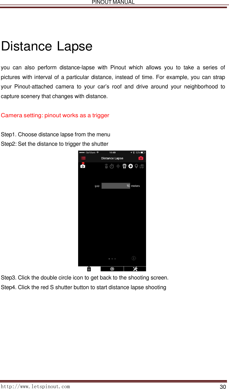   PINOUT MANUAL     http://www.letspinout.com    30         Distance Lapse  you  can  also  perform  distance-lapse  with  Pinout  which  allows  you to  take  a  series  of pictures with interval of a particular distance, instead of time. For example, you can strap your  Pinout-attached  camera  to  your  car’s  roof  and  drive  around  your  neighborhood  to capture scenery that changes with distance.     Camera setting: pinout works as a trigger    Step1. Choose distance lapse from the menu Step2: Set the distance to trigger the shutter                          Step3. Click the double circle icon to get back to the shooting screen. Step4. Click the red S shutter button to start distance lapse shooting    