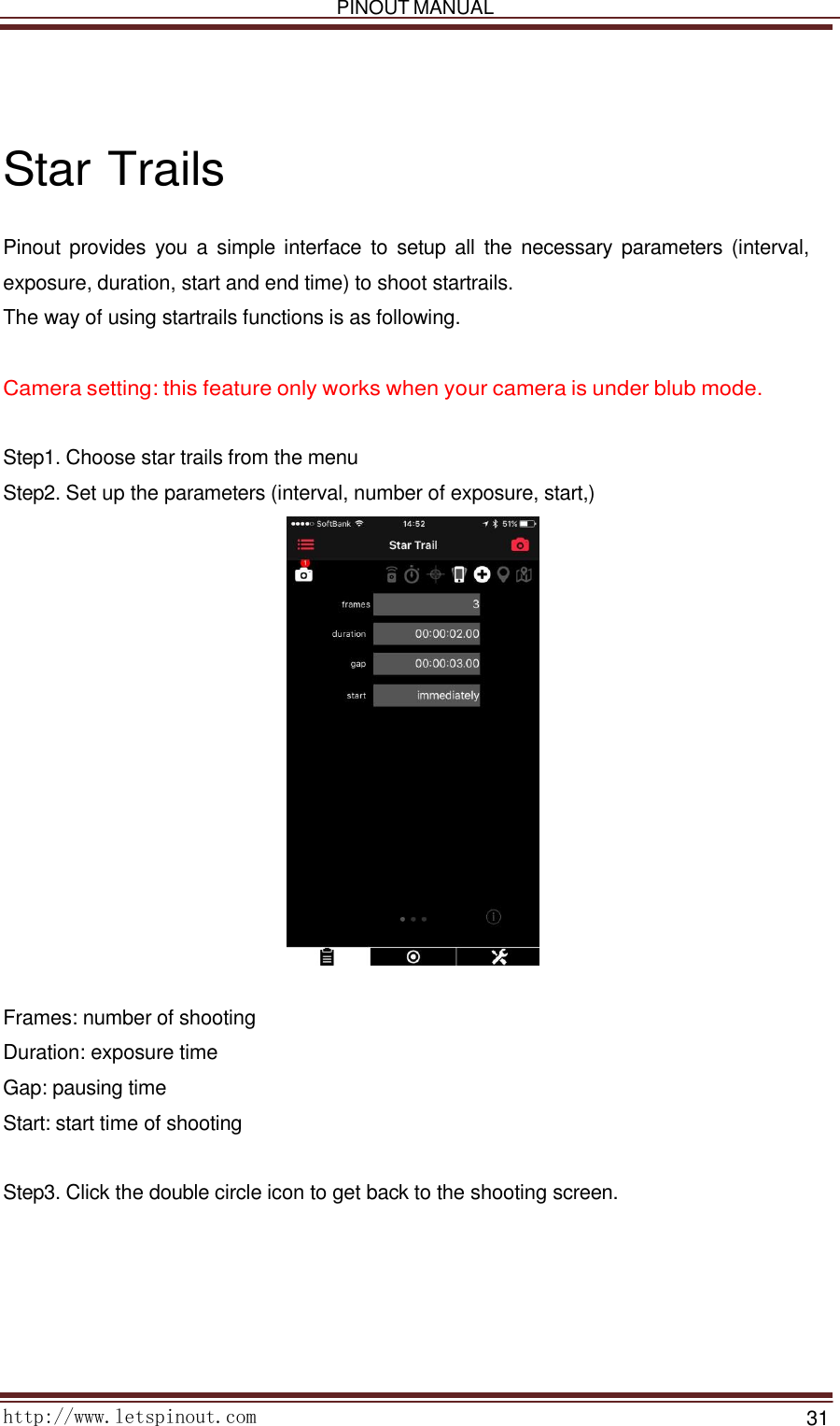   PINOUT MANUAL     http://www.letspinout.com    31         Star Trails  Pinout provides  you  a simple interface  to  setup  all  the  necessary  parameters (interval, exposure, duration, start and end time) to shoot startrails.  The way of using startrails functions is as following.    Camera setting: this feature only works when your camera is under blub mode.    Step1. Choose star trails from the menu  Step2. Set up the parameters (interval, number of exposure, start,)     Frames: number of shooting Duration: exposure time Gap: pausing time  Start: start time of shooting    Step3. Click the double circle icon to get back to the shooting screen.  