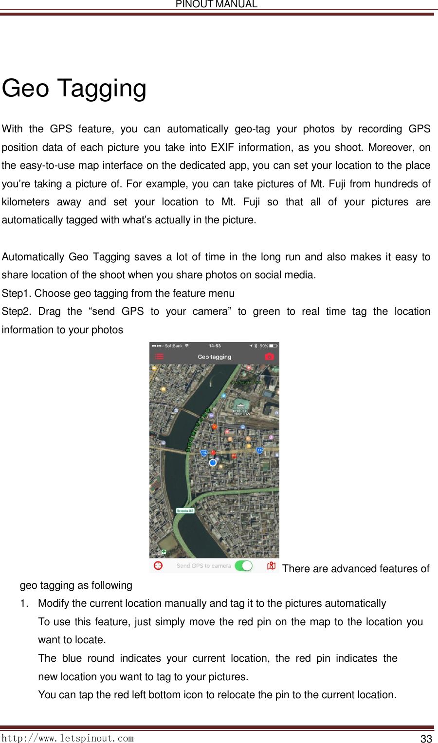   PINOUT MANUAL     http://www.letspinout.com    33         Geo Tagging  With  the  GPS  feature,  you  can  automatically  geo-tag  your  photos  by  recording  GPS position data of each picture you take into EXIF information, as you shoot. Moreover, on the easy-to-use map interface on the dedicated app, you can set your location to the place you’re taking a picture of. For example, you can take pictures of Mt. Fuji from hundreds of kilometers  away  and  set  your  location  to  Mt.  Fuji  so  that  all  of  your  pictures  are automatically tagged with what’s actually in the picture.     Automatically Geo Tagging saves a lot of time in the long run and also makes it easy to share location of the shoot when you share photos on social media.  Step1. Choose geo tagging from the feature menu  Step2.  Drag  the  “send  GPS  to  your  camera” to  green  to  real  time  tag  the  location information to your photos                         There are advanced features of geo tagging as following  1.   Modify the current location manually and tag it to the pictures automatically  To use this feature, just simply move the red pin on the map to the location you want to locate.    The  blue  round  indicates  your  current  location,  the  red  pin  indicates  the     new location you want to tag to your pictures.  You can tap the red left bottom icon to relocate the pin to the current location.    