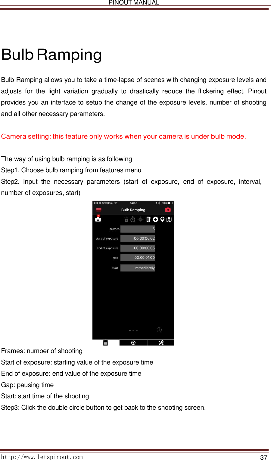   PINOUT MANUAL     http://www.letspinout.com    37         Bulb Ramping  Bulb Ramping allows you to take a time-lapse of scenes with changing exposure levels and adjusts  for  the  light  variation  gradually  to  drastically  reduce  the  flickering  effect.  Pinout provides you an interface to setup the change of the exposure levels, number of shooting and all other necessary parameters.    Camera setting: this feature only works when your camera is under bulb mode.    The way of using bulb ramping is as following Step1. Choose bulb ramping from features menu  Step2.  Input  the  necessary  parameters  (start  of  exposure,  end  of  exposure,  interval, number of exposures, start)   Frames: number of shooting  Start of exposure: starting value of the exposure time End of exposure: end value of the exposure time Gap: pausing time  Start: start time of the shooting  Step3: Click the double circle button to get back to the shooting screen.  