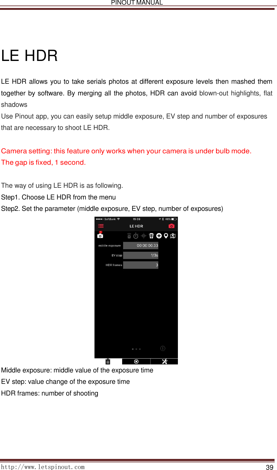   PINOUT MANUAL     http://www.letspinout.com    39         LE HDR  LE HDR allows you to take serials photos at different exposure levels then mashed them together by software. By merging all the photos, HDR can avoid blown-out highlights, flat shadows  Use Pinout app, you can easily setup middle exposure, EV step and number of exposures that are necessary to shoot LE HDR.    Camera setting: this feature only works when your camera is under bulb mode.   The gap is fixed, 1 second.    The way of using LE HDR is as following.  Step1. Choose LE HDR from the menu  Step2. Set the parameter (middle exposure, EV step, number of exposures)   Middle exposure: middle value of the exposure time EV step: value change of the exposure time  HDR frames: number of shooting    