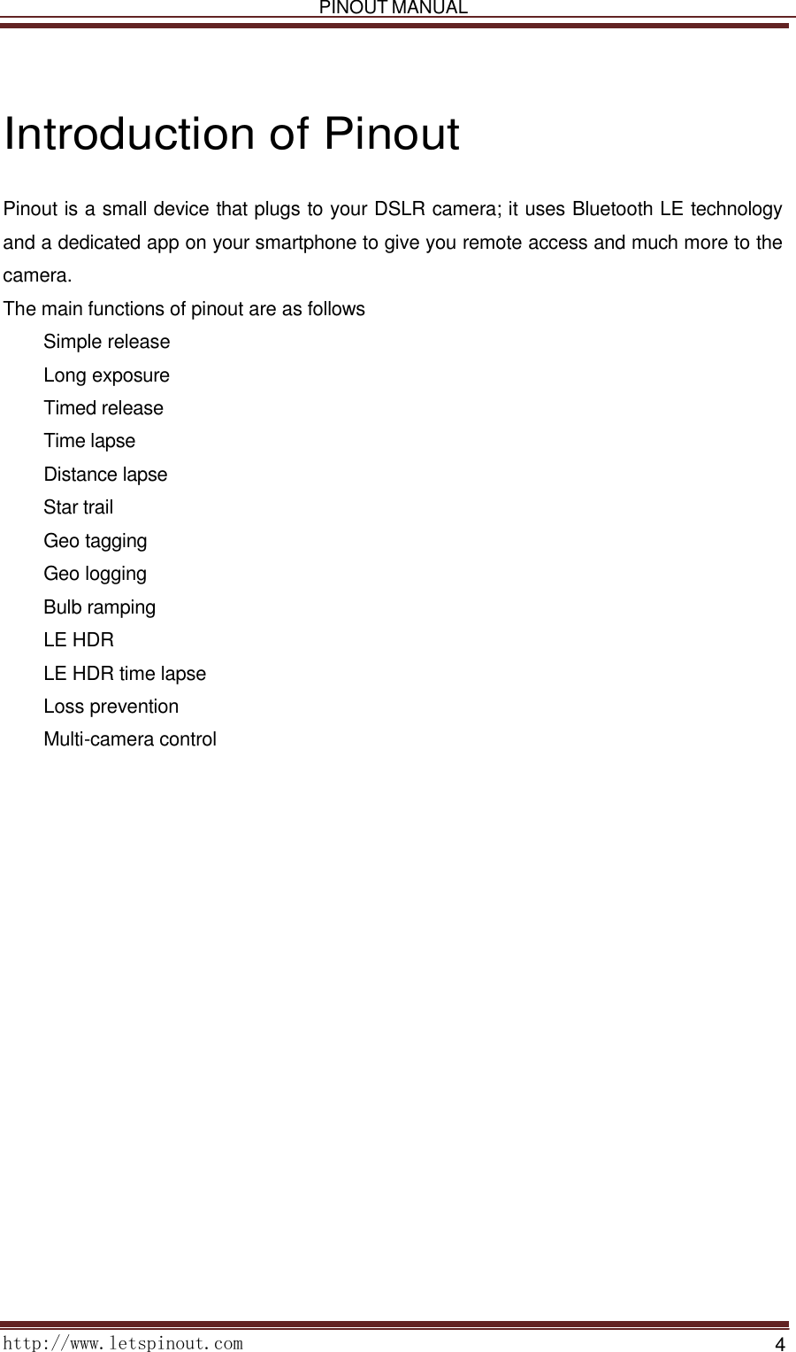   PINOUT MANUAL     http://www.letspinout.com    4        Introduction of Pinout  Pinout is a small device that plugs to your DSLR camera; it uses Bluetooth LE technology and a dedicated app on your smartphone to give you remote access and much more to the camera.  The main functions of pinout are as follows      Simple release      Long exposure      Timed release      Time lapse      Distance lapse      Star trail      Geo tagging      Geo logging      Bulb ramping      LE HDR      LE HDR time lapse      Loss prevention      Multi-camera control           