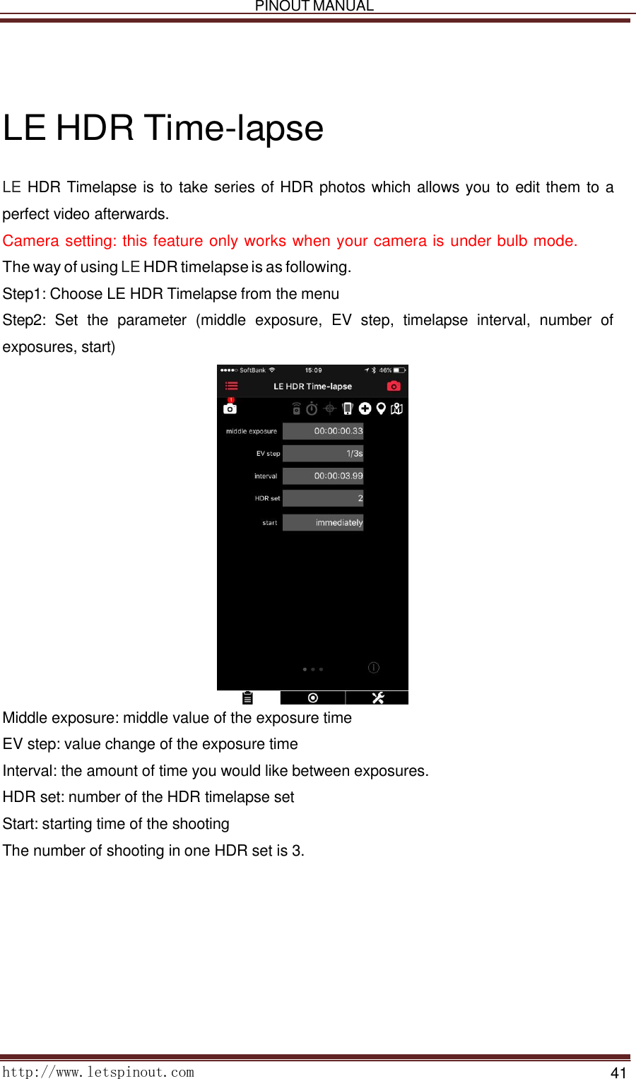   PINOUT MANUAL     http://www.letspinout.com    41         LE HDR Time-lapse  LE HDR Timelapse is to take series of HDR photos which allows you to edit them to a perfect video afterwards.  Camera setting: this feature only works when your camera is under bulb mode. The way of using LE HDR timelapse is as following.  Step1: Choose LE HDR Timelapse from the menu  Step2:  Set  the  parameter  (middle  exposure,  EV  step,  timelapse  interval,  number  of exposures, start)   Middle exposure: middle value of the exposure time EV step: value change of the exposure time  Interval: the amount of time you would like between exposures. HDR set: number of the HDR timelapse set  Start: starting time of the shooting  The number of shooting in one HDR set is 3.  