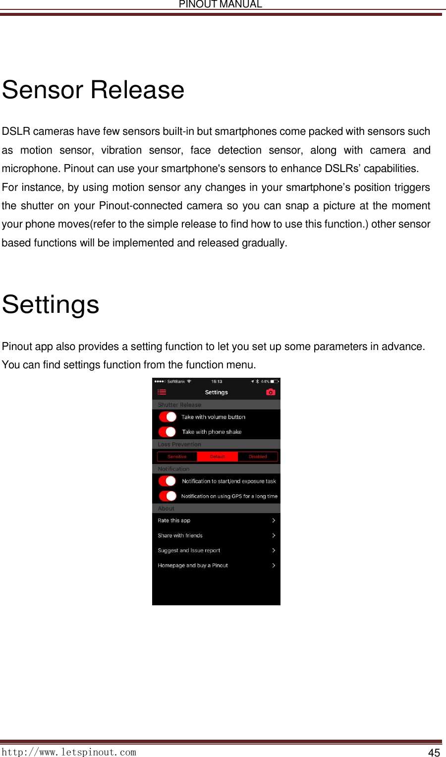   PINOUT MANUAL     http://www.letspinout.com    45         Sensor Release  DSLR cameras have few sensors built-in but smartphones come packed with sensors such as  motion  sensor,  vibration  sensor,  face  detection  sensor,  along  with  camera  and microphone. Pinout can use your smartphone&apos;s sensors to enhance DSLRs’ capabilities. For instance, by using motion sensor any changes in your smartphone’s position triggers the shutter on your Pinout-connected camera so you can snap a picture at the moment your phone moves(refer to the simple release to find how to use this function.) other sensor based functions will be implemented and released gradually.      Settings  Pinout app also provides a setting function to let you set up some parameters in advance. You can find settings function from the function menu.   