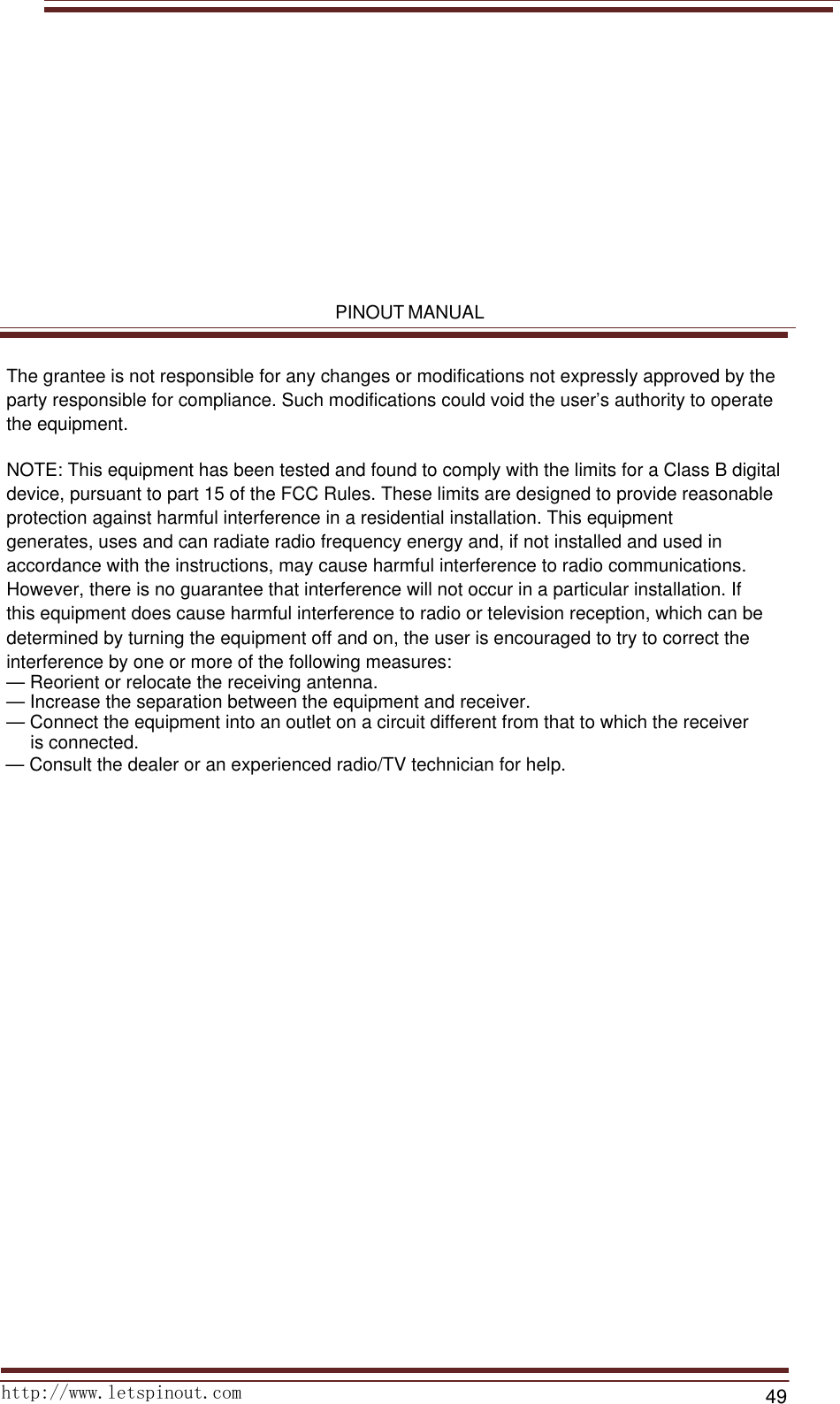 PINOUT MANUALhttp://www.letspinout.com49The grantee is not responsible for any changes or modifications not expressly approved by the party responsible for compliance. Such modifications could void the user’s authority to operate the equipment.NOTE: This equipment has been tested and found to comply with the limits for a Class B digital device, pursuant to part 15 of the FCC Rules. These limits are designed to provide reasonable protection against harmful interference in a residential installation. This equipment generates, uses and can radiate radio frequency energy and, if not installed and used in accordance with the instructions, may cause harmful interference to radio communications. However, there is no guarantee that interference will not occur in a particular installation. If this equipment does cause harmful interference to radio or television reception, which can be determined by turning the equipment off and on, the user is encouraged to try to correct the interference by one or more of the following measures:— Reorient or relocate the receiving antenna.— Increase the separation between the equipment and receiver.— Connect the equipment into an outlet on a circuit different from that to which the receiver  is connected.— Consult the dealer or an experienced radio/TV technician for help.