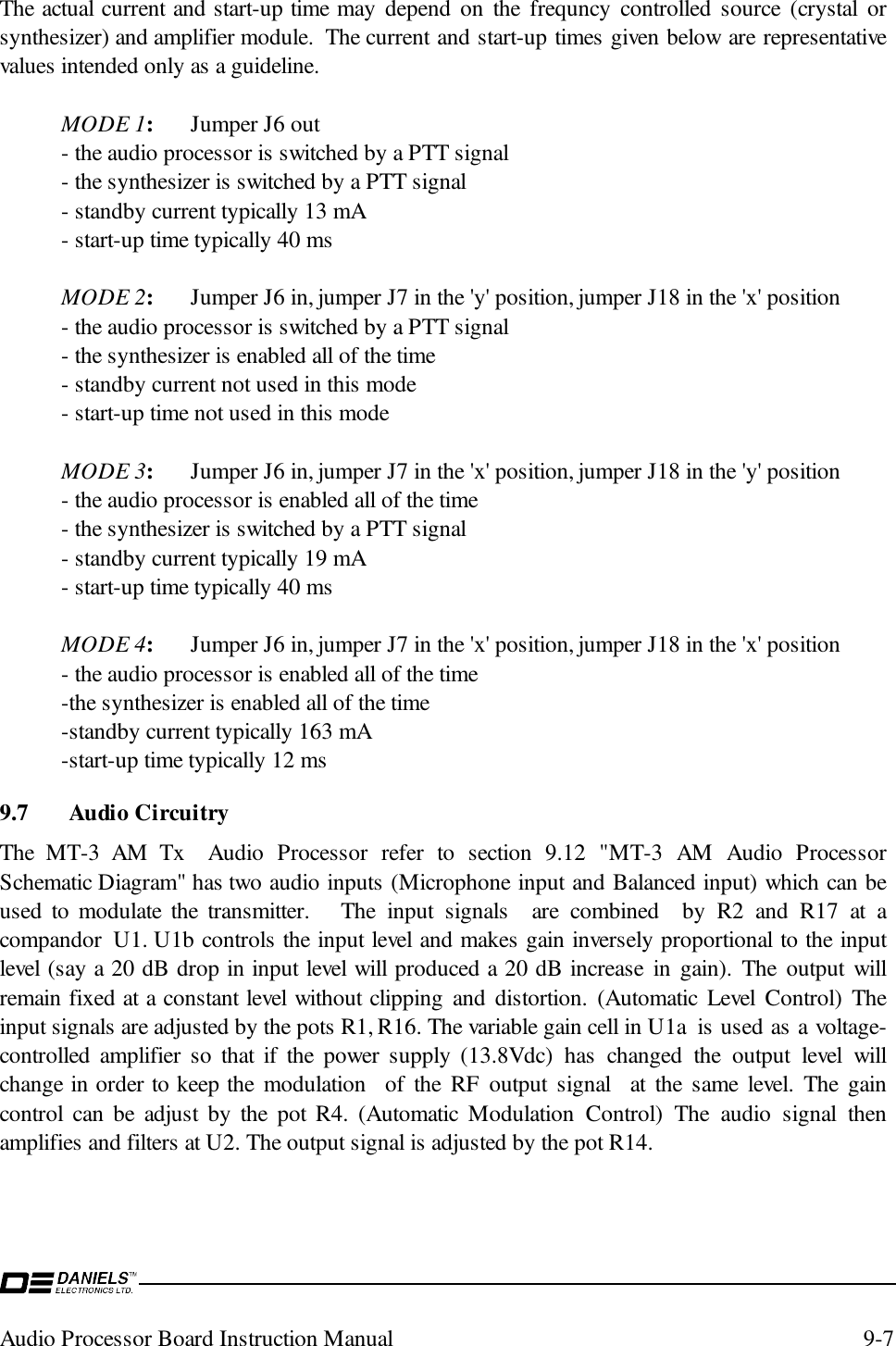 Audio Processor Board Instruction Manual 9-7The actual current and start-up time may depend on the frequncy controlled source (crystal orsynthesizer) and amplifier module.  The current and start-up times given below are representativevalues intended only as a guideline.MODE 1:Jumper J6 out- the audio processor is switched by a PTT signal- the synthesizer is switched by a PTT signal- standby current typically 13 mA- start-up time typically 40 msMODE 2:Jumper J6 in, jumper J7 in the &apos;y&apos; position, jumper J18 in the &apos;x&apos; position- the audio processor is switched by a PTT signal- the synthesizer is enabled all of the time- standby current not used in this mode- start-up time not used in this modeMODE 3:Jumper J6 in, jumper J7 in the &apos;x&apos; position, jumper J18 in the &apos;y&apos; position- the audio processor is enabled all of the time- the synthesizer is switched by a PTT signal- standby current typically 19 mA- start-up time typically 40 msMODE 4:Jumper J6 in, jumper J7 in the &apos;x&apos; position, jumper J18 in the &apos;x&apos; position- the audio processor is enabled all of the time-the synthesizer is enabled all of the time-standby current typically 163 mA-start-up time typically 12 ms9.7 Audio CircuitryThe MT-3 AM Tx  Audio Processor refer to section 9.12 &quot;MT-3 AM Audio ProcessorSchematic Diagram&quot; has two audio inputs (Microphone input and Balanced input) which can beused to modulate the transmitter.   The input signals  are combined  by R2 and R17 at acompandor  U1. U1b controls the input level and makes gain inversely proportional to the inputlevel (say a 20 dB drop in input level will produced a 20 dB increase in gain). The output willremain fixed at a constant level without clipping and distortion. (Automatic Level Control) Theinput signals are adjusted by the pots R1, R16. The variable gain cell in U1a  is used as a voltage-controlled amplifier so that if the power supply (13.8Vdc) has changed the output level willchange in order to keep the modulation  of the RF output signal  at the same level. The gaincontrol can be adjust by the pot R4. (Automatic Modulation Control) The audio signal thenamplifies and filters at U2. The output signal is adjusted by the pot R14.