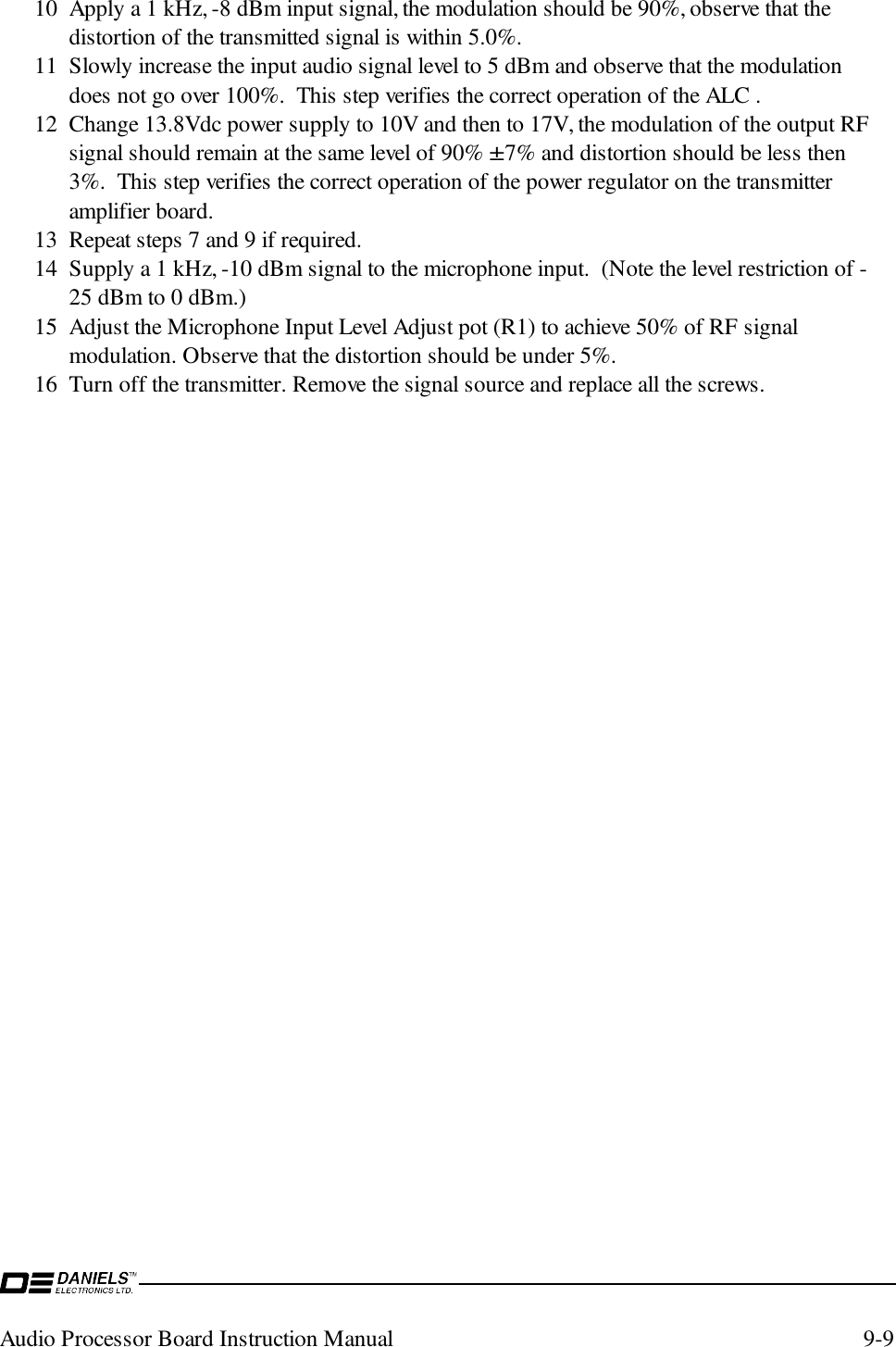 Audio Processor Board Instruction Manual 9-910 Apply a 1 kHz, -8 dBm input signal, the modulation should be 90%, observe that thedistortion of the transmitted signal is within 5.0%.11 Slowly increase the input audio signal level to 5 dBm and observe that the modulationdoes not go over 100%.  This step verifies the correct operation of the ALC .12 Change 13.8Vdc power supply to 10V and then to 17V, the modulation of the output RFsignal should remain at the same level of 90% ±7% and distortion should be less then3%.  This step verifies the correct operation of the power regulator on the transmitteramplifier board.13 Repeat steps 7 and 9 if required.14 Supply a 1 kHz, -10 dBm signal to the microphone input.  (Note the level restriction of -25 dBm to 0 dBm.)15 Adjust the Microphone Input Level Adjust pot (R1) to achieve 50% of RF signalmodulation. Observe that the distortion should be under 5%.16 Turn off the transmitter. Remove the signal source and replace all the screws.