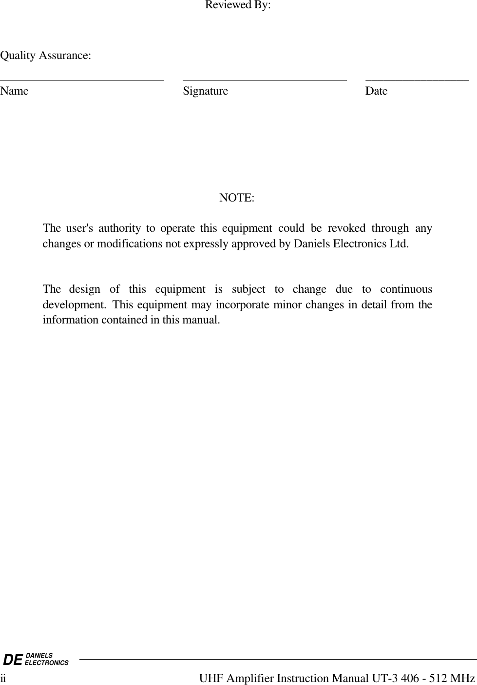 DE DANIELSELECTRONICSii UHF Amplifier Instruction Manual UT-3 406 - 512 MHzReviewed By:Quality Assurance:                                                                                                              _________________Name Signature DateNOTE:The user&apos;s authority to operate this equipment could be revoked  through anychanges or modifications not expressly approved by Daniels Electronics Ltd.The design of this equipment is subject to change due to continuousdevelopment.  This equipment may incorporate minor changes in detail from theinformation contained in this manual.