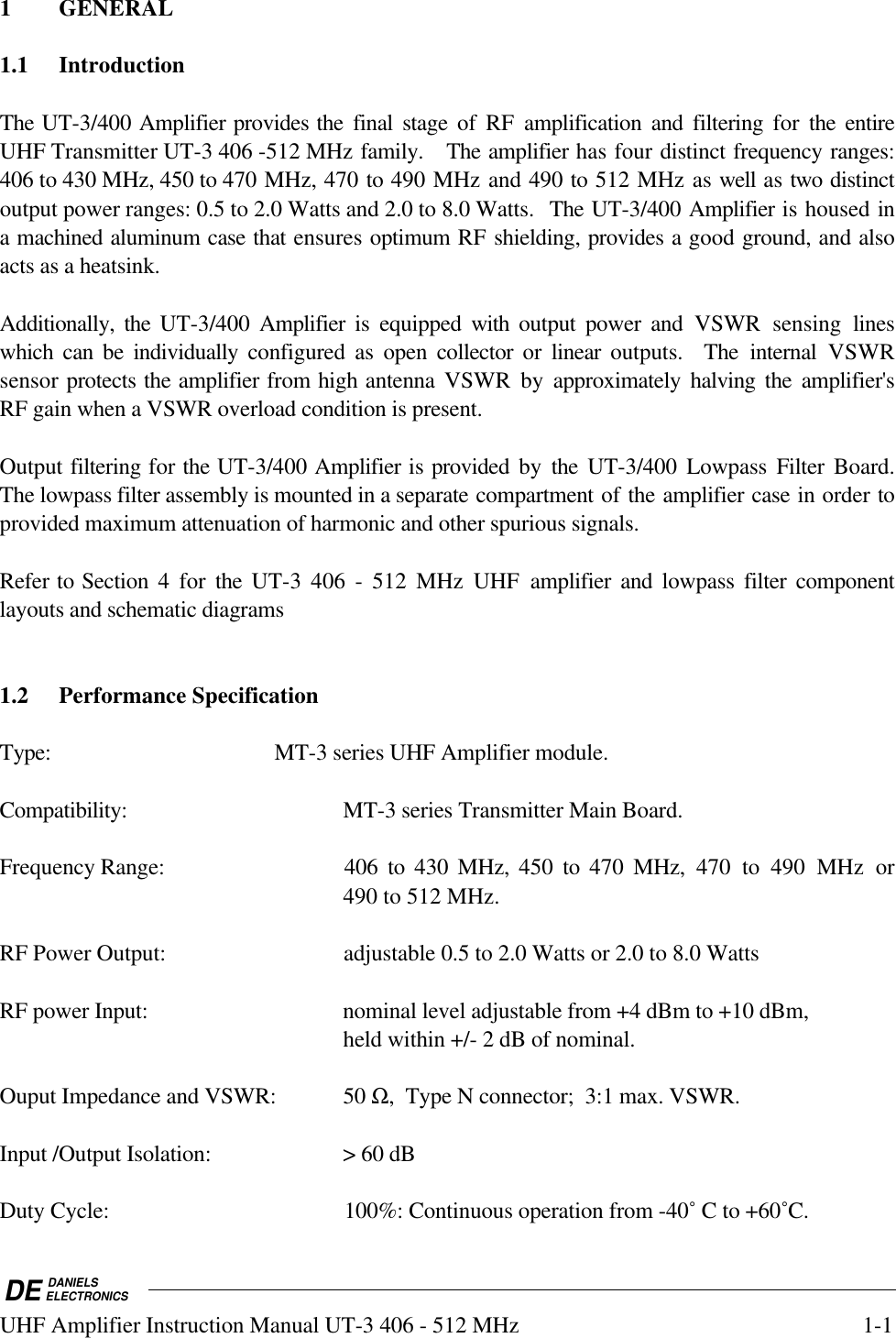 DE DANIELSELECTRONICSUHF Amplifier Instruction Manual UT-3 406 - 512 MHz 1-11 GENERAL1.1 IntroductionThe UT-3/400 Amplifier provides the final stage of RF amplification and filtering for  the entireUHF Transmitter UT-3 406 -512 MHz family.   The amplifier has four distinct frequency ranges:406 to 430 MHz, 450 to 470 MHz, 470 to 490 MHz and 490 to 512 MHz as well as two distinctoutput power ranges: 0.5 to 2.0 Watts and 2.0 to 8.0 Watts.  The UT-3/400 Amplifier is housed ina machined aluminum case that ensures optimum RF shielding, provides a good ground, and alsoacts as a heatsink.Additionally, the UT-3/400  Amplifier is equipped with output power and VSWR sensing lineswhich can be individually configured as open collector or linear outputs.  The internal VSWRsensor protects the amplifier from high antenna VSWR by approximately halving the amplifier&apos;sRF gain when a VSWR overload condition is present.  Output filtering for the UT-3/400 Amplifier is provided by the UT-3/400 Lowpass Filter Board.The lowpass filter assembly is mounted in a separate compartment of the amplifier case in order toprovided maximum attenuation of harmonic and other spurious signals.  Refer to Section 4 for  the  UT-3 406 - 512 MHz UHF amplifier and lowpass  filter componentlayouts and schematic diagrams1.2 Performance SpecificationType: MT-3 series UHF Amplifier module.Compatibility: MT-3 series Transmitter Main Board.Frequency Range: 406  to  430  MHz,  450 to 470 MHz,  470 to 490 MHz or490 to 512 MHz.RF Power Output: adjustable 0.5 to 2.0 Watts or 2.0 to 8.0 WattsRF power Input: nominal level adjustable from +4 dBm to +10 dBm,held within +/- 2 dB of nominal.Ouput Impedance and VSWR: 50 Ω,  Type N connector;  3:1 max. VSWR.Input /Output Isolation: &gt; 60 dBDuty Cycle: 100%: Continuous operation from -40˚ C to +60˚C.