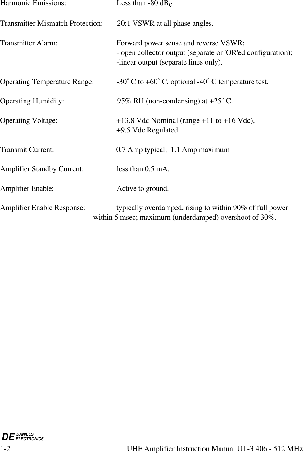 DE DANIELSELECTRONICS1-2 UHF Amplifier Instruction Manual UT-3 406 - 512 MHzHarmonic Emissions: Less than -80 dBc .Transmitter Mismatch Protection: 20:1 VSWR at all phase angles.Transmitter Alarm: Forward power sense and reverse VSWR;- open collector output (separate or &apos;OR&apos;ed configuration);-linear output (separate lines only).Operating Temperature Range: -30˚ C to +60˚ C, optional -40˚ C temperature test.Operating Humidity: 95% RH (non-condensing) at +25˚ C.Operating Voltage: +13.8 Vdc Nominal (range +11 to +16 Vdc),+9.5 Vdc Regulated.Transmit Current: 0.7 Amp typical;  1.1 Amp maximumAmplifier Standby Current: less than 0.5 mA.Amplifier Enable: Active to ground.Amplifier Enable Response: typically overdamped, rising to within 90% of full power within 5 msec; maximum (underdamped) overshoot of 30%.