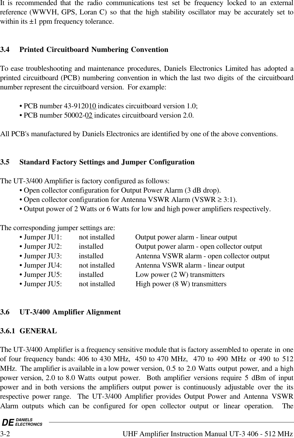 DE DANIELSELECTRONICS3-2 UHF Amplifier Instruction Manual UT-3 406 - 512 MHzIt is recommended that the radio communications test set be frequency locked to an externalreference (WWVH, GPS, Loran C) so that the high stability oscillator may be accurately set towithin its ±1 ppm frequency tolerance.3.4 Printed Circuitboard Numbering ConventionTo ease troubleshooting and maintenance procedures, Daniels Electronics Limited  has adopted aprinted circuitboard (PCB) numbering convention in which the last two  digits of the circuitboardnumber represent the circuitboard version.  For example:• PCB number 43-912010 indicates circuitboard version 1.0;• PCB number 50002-02 indicates circuitboard version 2.0.All PCB&apos;s manufactured by Daniels Electronics are identified by one of the above conventions.3.5 Standard Factory Settings and Jumper ConfigurationThe UT-3/400 Amplifier is factory configured as follows:• Open collector configuration for Output Power Alarm (3 dB drop).• Open collector configuration for Antenna VSWR Alarm (VSWR ≥ 3:1).• Output power of 2 Watts or 6 Watts for low and high power amplifiers respectively.The corresponding jumper settings are:• Jumper JU1: not installed Output power alarm - linear output• Jumper JU2: installed Output power alarm - open collector output• Jumper JU3: installed Antenna VSWR alarm - open collector output• Jumper JU4: not installed Antenna VSWR alarm - linear output• Jumper JU5: installed Low power (2 W) transmitters• Jumper JU5: not installed High power (8 W) transmitters3.6 UT-3/400 Amplifier Alignment3.6.1 GENERALThe UT-3/400 Amplifier is a frequency sensitive module that is factory assembled to operate in oneof four frequency bands: 406 to 430 MHz,  450 to 470 MHz,  470 to 490 MHz or 490 to 512MHz.  The amplifier is available in a low power version, 0.5 to 2.0 Watts output power, and a highpower version, 2.0 to 8.0 Watts output power.  Both amplifier versions require 5 dBm of inputpower and in both versions the amplifiers output power is continuously adjustable over the itsrespective power range.  The UT-3/400  Amplifier provides Output Power and Antenna  VSWRAlarm  outputs  which can be configured for open collector output or linear operation.  The