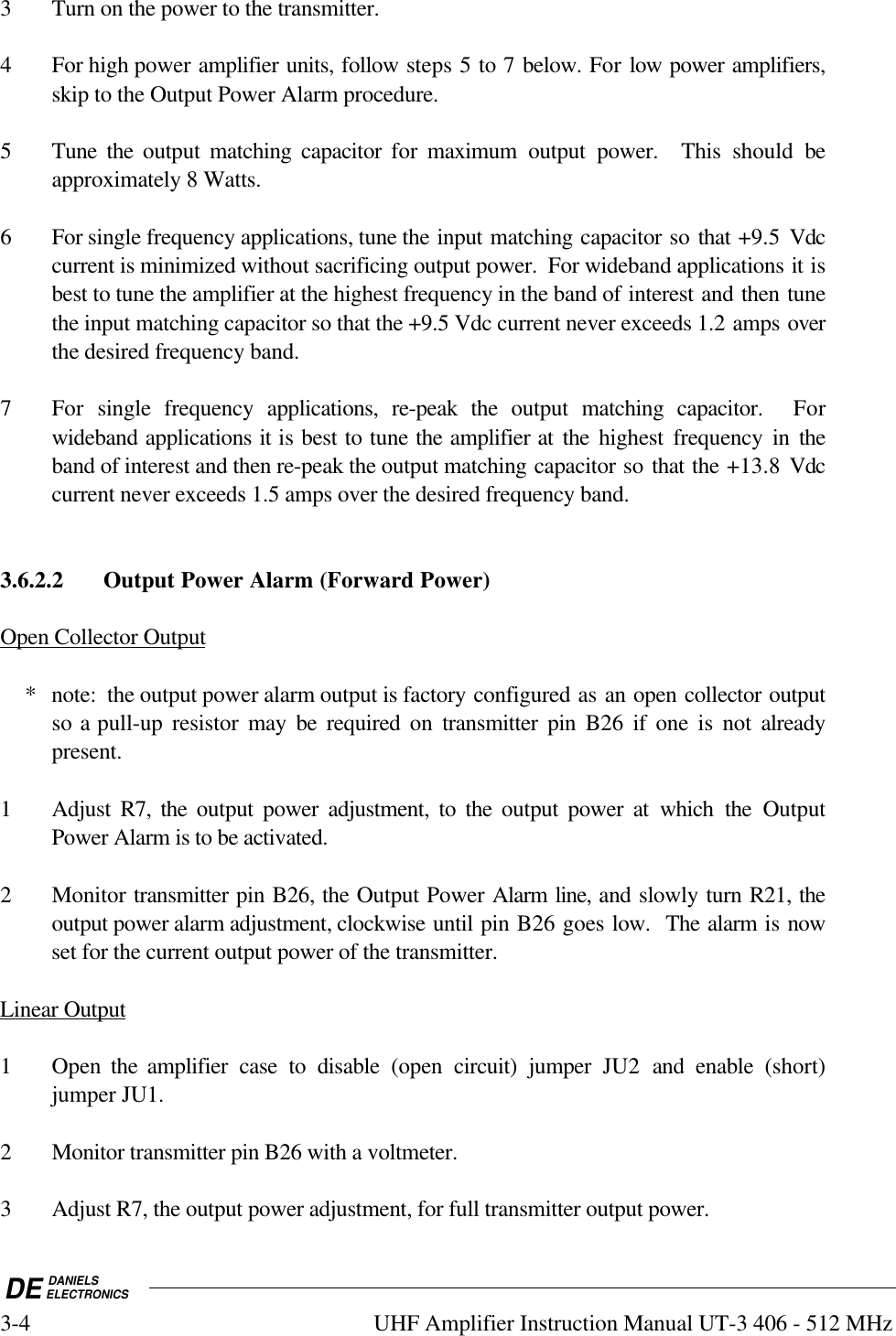 DE DANIELSELECTRONICS3-4 UHF Amplifier Instruction Manual UT-3 406 - 512 MHz3 Turn on the power to the transmitter.4 For high power amplifier units, follow steps 5 to 7 below. For low power amplifiers,skip to the Output Power Alarm procedure.5 Tune the output matching capacitor for maximum output power.  This should beapproximately 8 Watts.6 For single frequency applications, tune the input matching capacitor so that +9.5 Vdccurrent is minimized without sacrificing output power.  For wideband applications it isbest to tune the amplifier at the highest frequency in the band of interest and then tunethe input matching capacitor so that the +9.5 Vdc current never exceeds 1.2 amps overthe desired frequency band.7 For  single frequency applications, re-peak the output matching capacitor.  Forwideband applications it is best to tune the amplifier at the highest frequency in theband of interest and then re-peak the output matching capacitor so that the +13.8 Vdccurrent never exceeds 1.5 amps over the desired frequency band.3.6.2.2 Output Power Alarm (Forward Power)Open Collector Output    * note:  the output power alarm output is factory configured as an open collector outputso a pull-up resistor may be required on transmitter pin B26 if one is not alreadypresent.1 Adjust  R7, the output power adjustment, to the output power at which the OutputPower Alarm is to be activated.2 Monitor transmitter pin B26, the Output Power Alarm line, and slowly turn R21, theoutput power alarm adjustment, clockwise until pin B26 goes low.  The alarm is nowset for the current output power of the transmitter.Linear Output1 Open  the amplifier case to disable (open  circuit) jumper JU2  and enable (short)jumper JU1.2 Monitor transmitter pin B26 with a voltmeter.3 Adjust R7, the output power adjustment, for full transmitter output power.