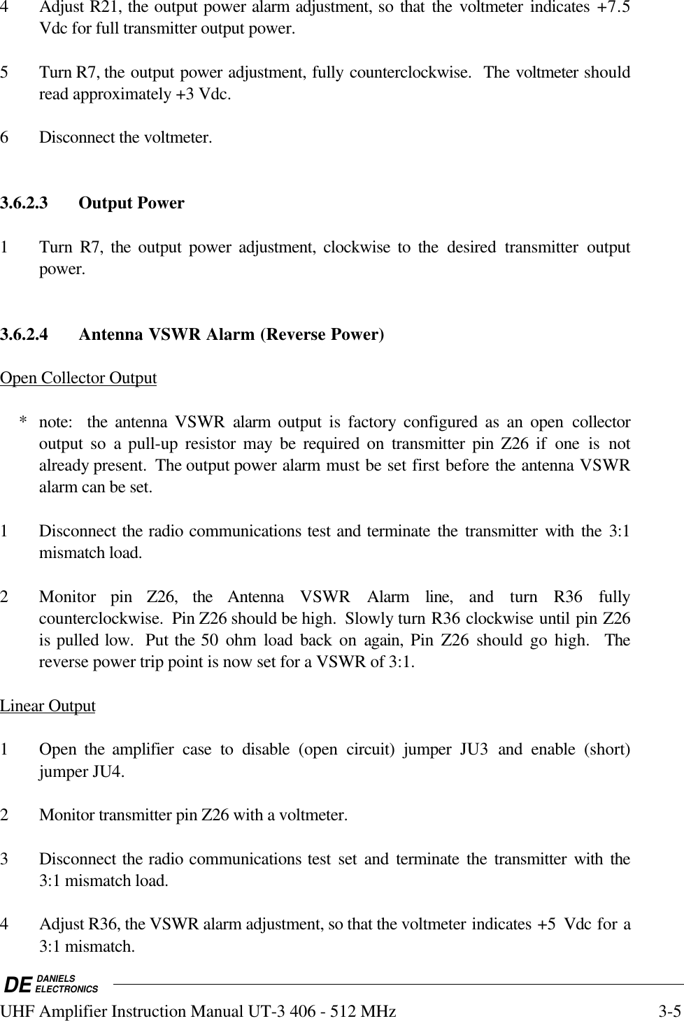 DE DANIELSELECTRONICSUHF Amplifier Instruction Manual UT-3 406 - 512 MHz 3-54 Adjust R21, the output power alarm adjustment, so that the voltmeter indicates +7.5Vdc for full transmitter output power.5 Turn R7, the output power adjustment, fully counterclockwise.  The voltmeter shouldread approximately +3 Vdc.6 Disconnect the voltmeter.3.6.2.3 Output Power1 Turn R7, the output power adjustment, clockwise to the desired transmitter outputpower.3.6.2.4 Antenna VSWR Alarm (Reverse Power)Open Collector Output    * note:   the  antenna VSWR  alarm output is factory configured as an open collectoroutput so a pull-up resistor may be required on transmitter pin Z26 if one is notalready present.  The output power alarm must be set first before the antenna VSWRalarm can be set.1 Disconnect the radio communications test and terminate the transmitter with the 3:1mismatch load.2 Monitor pin Z26, the Antenna VSWR  Alarm line, and turn R36 fullycounterclockwise.  Pin Z26 should be high.  Slowly turn R36 clockwise until pin Z26is pulled low.  Put the 50 ohm load back on again,  Pin Z26 should go high.  Thereverse power trip point is now set for a VSWR of 3:1.Linear Output1 Open  the amplifier case to disable (open  circuit) jumper JU3  and enable (short)jumper JU4.2 Monitor transmitter pin Z26 with a voltmeter.3 Disconnect the radio communications test set and terminate the transmitter with the3:1 mismatch load.4 Adjust R36, the VSWR alarm adjustment, so that the voltmeter indicates +5  Vdc for a3:1 mismatch.