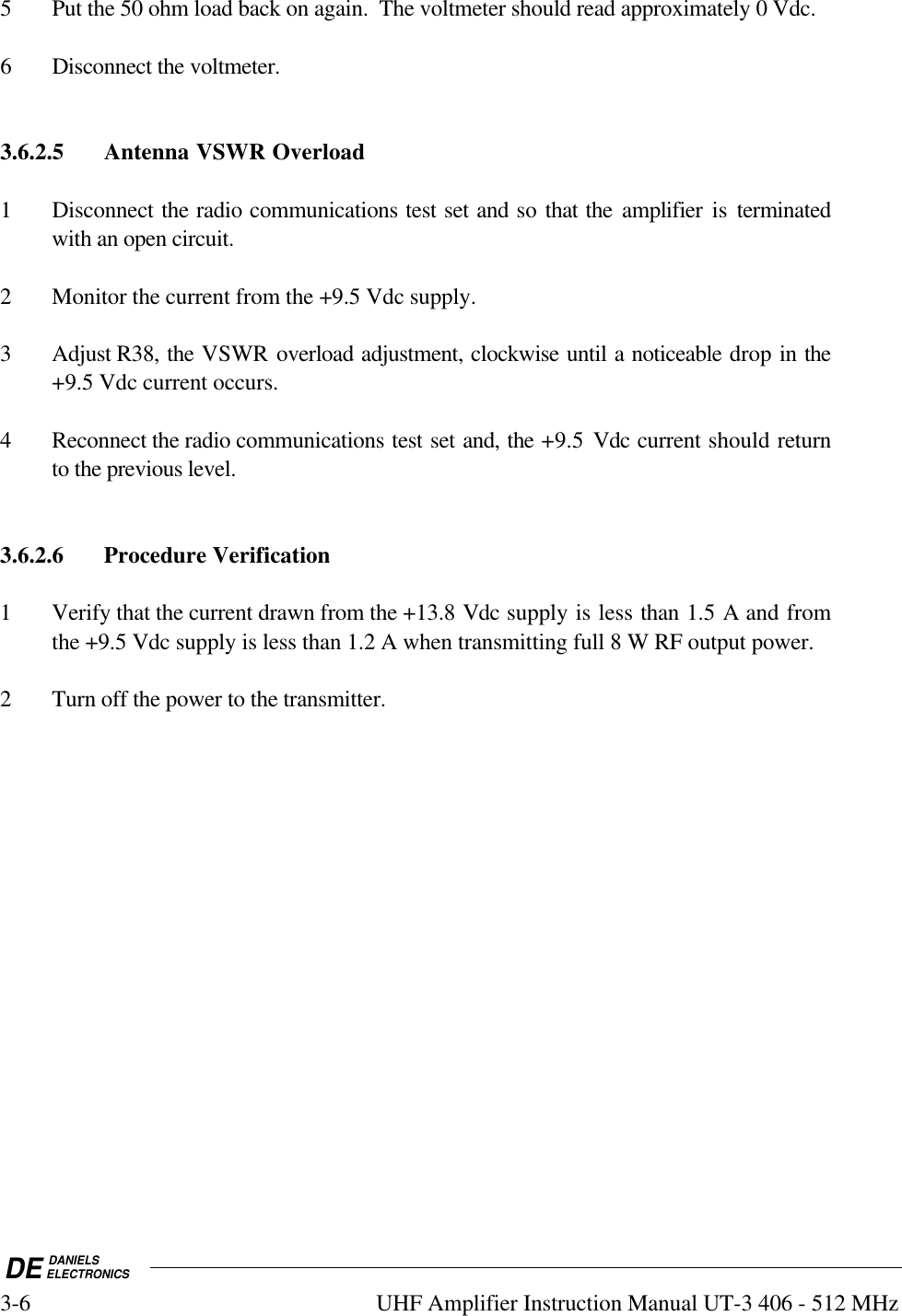 DE DANIELSELECTRONICS3-6 UHF Amplifier Instruction Manual UT-3 406 - 512 MHz5 Put the 50 ohm load back on again.  The voltmeter should read approximately 0 Vdc.6 Disconnect the voltmeter.3.6.2.5 Antenna VSWR Overload1 Disconnect the radio communications test set and so that the amplifier is terminatedwith an open circuit.2 Monitor the current from the +9.5 Vdc supply.3 Adjust R38, the VSWR overload adjustment, clockwise until a noticeable drop in the+9.5 Vdc current occurs.4 Reconnect the radio communications test set and, the +9.5  Vdc current should returnto the previous level.3.6.2.6 Procedure Verification1 Verify that the current drawn from the +13.8 Vdc supply is less than 1.5 A and fromthe +9.5 Vdc supply is less than 1.2 A when transmitting full 8 W RF output power.2 Turn off the power to the transmitter.