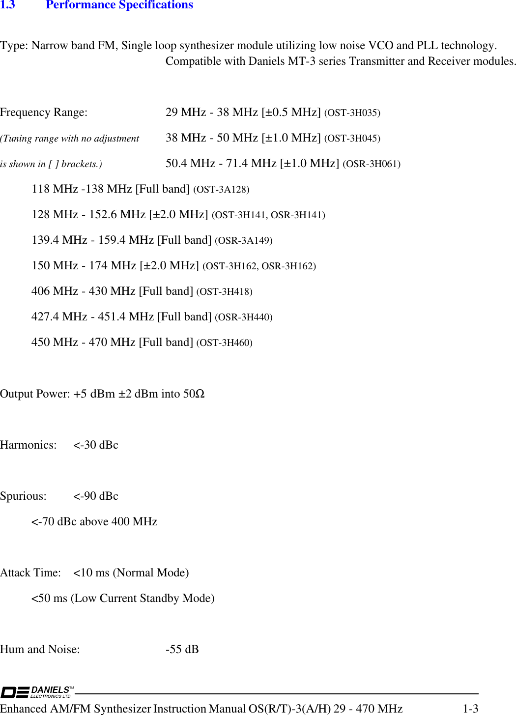 Enhanced AM/FM Synthesizer Instruction Manual OS(R/T)-3(A/H) 29 - 470 MHz 1-31.3 Performance SpecificationsType:Narrow band FM, Single loop synthesizer module utilizing low noise VCO and PLL technology.Compatible with Daniels MT-3 series Transmitter and Receiver modules.Frequency Range:29 MHz - 38 MHz [±0.5 MHz] (OST-3H035)(Tuning range with no adjustment 38 MHz - 50 MHz [±1.0 MHz] (OST-3H045)is shown in [ ] brackets.) 50.4 MHz - 71.4 MHz [±1.0 MHz] (OSR-3H061)118 MHz -138 MHz [Full band] (OST-3A128)128 MHz - 152.6 MHz [±2.0 MHz] (OST-3H141, OSR-3H141)139.4 MHz - 159.4 MHz [Full band] (OSR-3A149)150 MHz - 174 MHz [±2.0 MHz] (OST-3H162, OSR-3H162)406 MHz - 430 MHz [Full band] (OST-3H418)427.4 MHz - 451.4 MHz [Full band] (OSR-3H440)450 MHz - 470 MHz [Full band] (OST-3H460)Output Power:+5 dBm ±2 dBm into 50ΩHarmonics:&lt;-30 dBcSpurious:&lt;-90 dBc&lt;-70 dBc above 400 MHzAttack Time:&lt;10 ms (Normal Mode)&lt;50 ms (Low Current Standby Mode)Hum and Noise: -55 dB