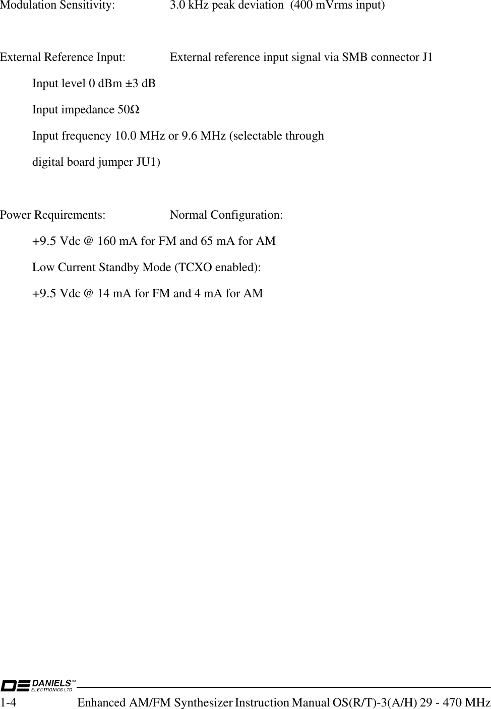 1-4Enhanced AM/FM Synthesizer Instruction Manual OS(R/T)-3(A/H) 29 - 470 MHzModulation Sensitivity:3.0 kHz peak deviation  (400 mVrms input)External Reference Input:External reference input signal via SMB connector J1Input level 0 dBm ±3 dBInput impedance 50ΩInput frequency 10.0 MHz or 9.6 MHz (selectable throughdigital board jumper JU1)Power Requirements:Normal Configuration:+9.5 Vdc @ 160 mA for FM and 65 mA for AMLow Current Standby Mode (TCXO enabled):+9.5 Vdc @ 14 mA for FM and 4 mA for AM