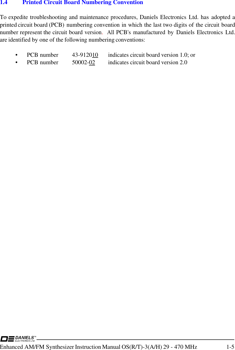 Enhanced AM/FM Synthesizer Instruction Manual OS(R/T)-3(A/H) 29 - 470 MHz 1-51.4 Printed Circuit Board Numbering ConventionTo expedite troubleshooting and maintenance procedures, Daniels Electronics Ltd. has  adopted aprinted circuit board (PCB) numbering convention in which the last two digits of the circuit boardnumber represent the circuit board version.  All PCB&apos;s manufactured by  Daniels Electronics Ltd.are identified by one of the following numbering conventions:• PCB number 43-912010indicates circuit board version 1.0; or• PCB number 50002-02indicates circuit board version 2.0