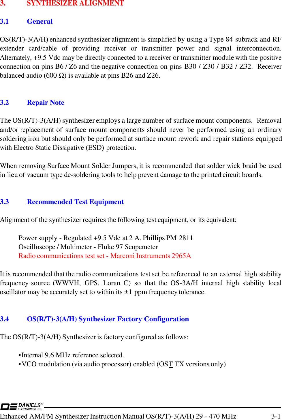 Enhanced AM/FM Synthesizer Instruction Manual OS(R/T)-3(A/H) 29 - 470 MHz 3-13. SYNTHESIZER ALIGNMENTThis is hidden text.3.1 GeneralOS(R/T)-3(A/H) enhanced synthesizer alignment is simplified by using a Type 84 subrack and RFextender card/cable of providing receiver or transmitter power  and  signal interconnection.Alternately, +9.5 Vdc may be directly connected to a receiver or transmitter module with the positiveconnection on pins B6 / Z6 and the negative connection on pins B30 / Z30 / B32 / Z32.  Receiverbalanced audio (600 Ω) is available at pins B26 and Z26.3.2 Repair NoteThe OS(R/T)-3(A/H) synthesizer employs a large number of surface mount components.  Removaland/or replacement of  surface mount components should never be performed using  an ordinarysoldering iron but should only be performed at surface mount rework and repair stations equippedwith Electro Static Dissipative (ESD) protection.When removing Surface Mount Solder Jumpers, it is recommended that solder wick braid be usedin lieu of vacuum type de-soldering tools to help prevent damage to the printed circuit boards.3.3 Recommended Test EquipmentAlignment of the synthesizer requires the following test equipment, or its equivalent:Power supply - Regulated +9.5 Vdc at 2 A. Phillips PM 2811Oscilloscope / Multimeter - Fluke 97 ScopemeterRadio communications test set - Marconi Instruments 2965AIt is recommended that the radio communications test set be referenced to an external high stabilityfrequency source (WWVH,  GPS,  Loran  C)  so  that  the  OS-3A/H internal high stability localoscillator may be accurately set to within its ±1 ppm frequency tolerance.3.4 OS(R/T)-3(A/H) Synthesizer Factory ConfigurationThe OS(R/T)-3(A/H) Synthesizer is factory configured as follows:•Internal 9.6 MHz reference selected.•VCO modulation (via audio processor) enabled (OST TX versions only)